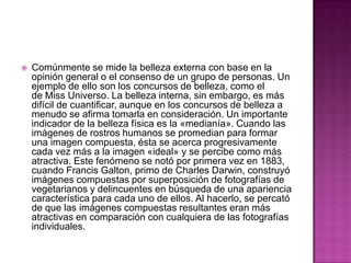 Comúnmente se mide la belleza externa con base en la opinión general o el consenso de un grupo de personas. Un ejemplo de ello son los concursos de belleza, como el de Miss Universo. La belleza interna, sin embargo, es más difícil de cuantificar, aunque en los concursos de belleza a menudo se afirma tomarla en consideración. Un importante indicador de la belleza física es la «medianía». Cuando las imágenes de rostros humanos se promedian para formar una imagen compuesta, ésta se acerca progresivamente cada vez más a la imagen «ideal» y se percibe como más atractiva. Este fenómeno se notó por primera vez en 1883, cuando Francis Galton, primo de Charles Darwin, construyó imágenes compuestas por superposición de fotografías de vegetarianos y delincuentes en búsqueda de una apariencia característica para cada uno de ellos. Al hacerlo, se percató de que las imágenes compuestas resultantes eran más atractivas en comparación con cualquiera de las fotografías individuales.