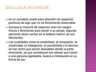 BELLEZA INTERIORes un concepto usado para describir los aspectos positivos de algo que no es físicamente observable.Aunque la mayoría de especies usan los rasgos físicos y feromonas para atraer a su pareja, algunas personas dicen confiar en la belleza interior de sus elecciones.Las cualidades como la amabilidad, la compasión, la creatividad, la inteligencia, la sensibilidad o la ternura se han dicho que serían deseables desde la parte emocional, ya que constituyen los valores que hacen a una persona agradable, buena e interesante en su forma de ser.