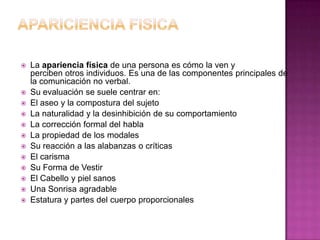 APARICIENCIA FISICALa apariencia física de una persona es cómo la ven y perciben otros individuos. Es una de las componentes principales de la comunicación no verbal.Su evaluación se suele centrar en:El aseo y la compostura del sujetoLa naturalidad y la desinhibición de su comportamientoLa corrección formal del hablaLa propiedad de los modalesSu reacción a las alabanzas o críticasEl carismaSu Forma de VestirEl Cabello y piel sanosUna Sonrisa agradableEstatura y partes del cuerpo proporcionales
