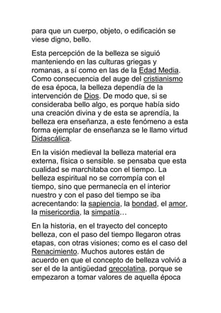 para que un cuerpo, objeto, o edificación se
viese digno, bello.
Esta percepción de la belleza se siguió
manteniendo en las culturas griegas y
romanas, a sí como en las de la Edad Media.
Como consecuencia del auge del cristianismo
de esa época, la belleza dependía de la
intervención de Dios. De modo que, si se
consideraba bello algo, es porque había sido
una creación divina y de esta se aprendía, la
belleza era enseñanza, a este fenómeno a esta
forma ejemplar de enseñanza se le llamo virtud
Didascálica.
En la visión medieval la belleza material era
externa, física o sensible. se pensaba que esta
cualidad se marchitaba con el tiempo. La
belleza espiritual no se corrompía con el
tiempo, sino que permanecía en el interior
nuestro y con el paso del tiempo se iba
acrecentando: la sapiencia, la bondad, el amor,
la misericordia, la simpatía…
En la historia, en el trayecto del concepto
belleza, con el paso del tiempo llegaron otras
etapas, con otras visiones; como es el caso del
Renacimiento. Muchos autores están de
acuerdo en que el concepto de belleza volvió a
ser el de la antigüedad grecolatina, porque se
empezaron a tomar valores de aquella época
 