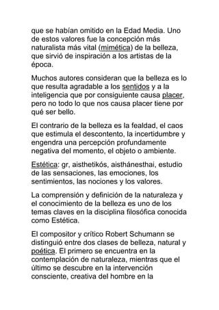 que se habían omitido en la Edad Media. Uno
de estos valores fue la concepción más
naturalista más vital (mimética) de la belleza,
que sirvió de inspiración a los artistas de la
época.
Muchos autores consideran que la belleza es lo
que resulta agradable a los sentidos y a la
inteligencia que por consiguiente causa placer,
pero no todo lo que nos causa placer tiene por
qué ser bello.
El contrario de la belleza es la fealdad, el caos
que estimula el descontento, la incertidumbre y
engendra una percepción profundamente
negativa del momento, el objeto o ambiente.
Estética: gr, aisthetikós, aisthánesthai, estudio
de las sensaciones, las emociones, los
sentimientos, las nociones y los valores.
La comprensión y definición de la naturaleza y
el conocimiento de la belleza es uno de los
temas claves en la disciplina filosófica conocida
como Estética.
El compositor y crítico Robert Schumann se
distinguió entre dos clases de belleza, natural y
poética. El primero se encuentra en la
contemplación de naturaleza, mientras que el
último se descubre en la intervención
consciente, creativa del hombre en la
 