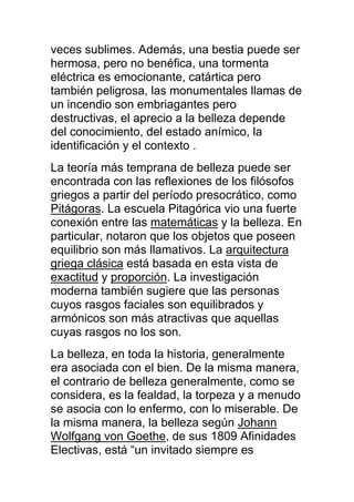 veces sublimes. Además, una bestia puede ser
hermosa, pero no benéfica, una tormenta
eléctrica es emocionante, catártica pero
también peligrosa, las monumentales llamas de
un incendio son embriagantes pero
destructivas, el aprecio a la belleza depende
del conocimiento, del estado anímico, la
identificación y el contexto .
La teoría más temprana de belleza puede ser
encontrada con las reflexiones de los filósofos
griegos a partir del período presocrático, como
Pitágoras. La escuela Pitagórica vio una fuerte
conexión entre las matemáticas y la belleza. En
particular, notaron que los objetos que poseen
equilibrio son más llamativos. La arquitectura
griega clásica está basada en esta vista de
exactitud y proporción. La investigación
moderna también sugiere que las personas
cuyos rasgos faciales son equilibrados y
armónicos son más atractivas que aquellas
cuyas rasgos no los son.
La belleza, en toda la historia, generalmente
era asociada con el bien. De la misma manera,
el contrario de belleza generalmente, como se
considera, es la fealdad, la torpeza y a menudo
se asocia con lo enfermo, con lo miserable. De
la misma manera, la belleza según Johann
Wolfgang von Goethe, de sus 1809 Afinidades
Electivas, está “un invitado siempre es
 