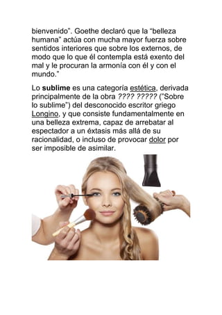 bienvenido”. Goethe declaró que la “belleza
humana” actúa con mucha mayor fuerza sobre
sentidos interiores que sobre los externos, de
modo que lo que él contempla está exento del
mal y le procuran la armonía con él y con el
mundo.”
Lo sublime es una categoría estética, derivada
principalmente de la obra ???? ????? (”Sobre
lo sublime”) del desconocido escritor griego
Longino, y que consiste fundamentalmente en
una belleza extrema, capaz de arrebatar al
espectador a un éxtasis más allá de su
racionalidad, o incluso de provocar dolor por
ser imposible de asimilar.
 