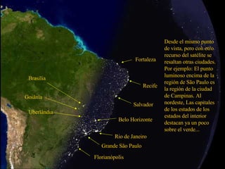 Grande São Paulo Rio de Janeiro Desde el mismo punto de vista, pero con otro recurso del satélite se resaltan otras ciudades. Por ejemplo: El punto luminoso encima de la región de São Paulo es la región de la ciudad de Campinas. Al nordeste, Las capitales de los estados de los estados del interior destacan ya un poco sobre el verde... Salvador Recife Fortaleza Brasília Goiânia Uberlândia Belo Horizonte Florianópolis 