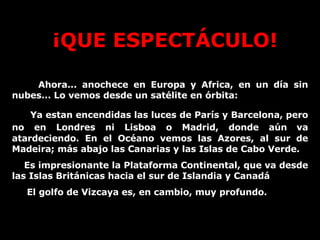 ¡QUE ESPECTÁCULO! Ahora... anochece en Europa y Africa, en un día sin nubes... Lo vemos desde un satélite en órbita: Ya estan encendidas las luces de París y Barcelona, pero no en Londres ni Lisboa o Madrid, donde aún   va atardeciendo. En el Océano vemos las Azores, al sur de Madeira; más abajo las Canarias y las Islas de Cabo Verde.  Es impresionante la Plataforma Continental, que va desde las Islas Británicas hacia el sur de Islandia y Canadá El golfo de Vizcaya es, en cambio, muy profundo. 