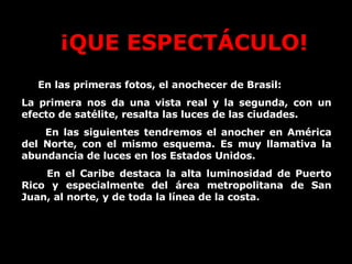 En las primeras fotos, el anochecer de Brasil: La primera nos da una vista real y la segunda, con un efecto de satélite, resalta las luces de las ciudades. En las siguientes tendremos el anocher en América del Norte, con el mismo esquema. Es muy llamativa la abundancia de luces en los Estados Unidos. En el Caribe destaca la alta luminosidad de Puerto Rico y especialmente del área metropolitana de San Juan, al norte, y de toda la línea de la costa. ¡QUE ESPECTÁCULO! 