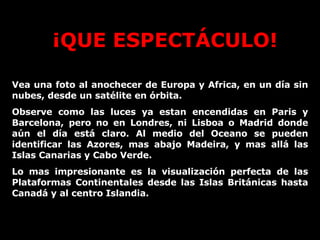 ¡QUE ESPECTÁCULO! Vea una foto al anochecer de Europa y Africa, en un día sin nubes, desde un satélite en órbita. Observe como las luces ya estan encendidas en Paris y Barcelona, pero no en Londres, ni Lisboa o Madrid donde aún el día está claro. Al medio del Oceano se pueden identificar las Azores, mas abajo Madeira, y mas allá las Islas Canarias y Cabo Verde.  Lo mas impresionante es la visualización perfecta de las Plataformas Continentales desde las Islas Británicas hasta Canadá y al centro Islandia.  