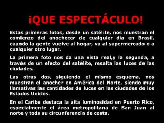 Estas primeras fotos, desde un satélite, nos muestran el comienzo del anochecer de cualquier día en Brasil, cuando la gente vuelve al hogar, va al supermercado o a cualquier otro lugar. La primera foto nos da una vista real,y la segunda, a través de un efecto del satélite, resalta las luces de las ciudades. Las otras dos, siguiendo el mismo esquema, nos muestran el anocher en América del Norte, siendo muy llamativas las cantidades de luces en las ciudades de los Estados Unidos. En el Caribe destaca la alta luminosidad en Puerto Rico, especialmente el área metropolitana de San Juan al norte y tods su circunferencia de costa. ¡QUE ESPECTÁCULO! 