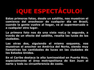 ¡QUE ESPECTÁCULO!
Estas primeras fotos, desde un satélite, nos muestran el
comienzo del anochecer de cualquier día en Brasil,
cuando la gente vuelve al hogar, va al supermercado o
a cualquier otro lugar.
La primera foto nos da una vista real,y la segunda, a
través de un efecto del satélite, resalta las luces de las
ciudades.
Las otras dos, siguiendo el mismo esquema, nos
muestran el anocher en América del Norte, siendo muy
llamativas las cantidades de luces en las ciudades de
los Estados Unidos.
En el Caribe destaca la alta luminosidad en Puerto Rico,
especialmente el área metropolitana de San Juan al
norte y tods su circunferencia de costa.
 