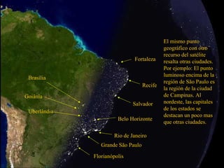 El mismo punto
                                             geográfico con otro
                                             recurso del satélite
                              Fortaleza      resalta otras ciudades.
                                             Por ejemplo: El punto
                                             luminoso encima de la
 Brasília
                                             región de São Paulo es
                                    Recife
                                             la región de la ciudad
Goiânia                                      de Campinas. Al
                              Salvador       nordeste, las capitales
                                             de los estados se
 Uberlândia
                                             destacan un poco mas
                        Belo Horizonte
                                             que otras ciudades.

                      Rio de Janeiro
                 Grande São Paulo

              Florianópolis
 