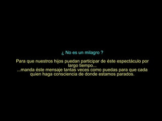 ¿ No es un milagro ?
Para que nuestros hijos puedan participar de éste espectáculo por
                         largo tiempo...
...manda éste mensaje tantas veces como puedas para que cada
      quien haga consciencia de donde estamos parados.
 