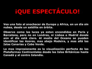 ¡QUE ESPECTÁCULO!
Vea una foto al anochecer de Europa y Africa, en un día sin
nubes, desde un satélite en órbita.
Observe como las luces ya estan encendidas en Paris y
Barcelona, pero no en Londres, ni Lisboa o Madrid donde
aún el día está claro. Al medio del Oceano se pueden
identificar las Azores, mas abajo Madeira, y mas allá las
Islas Canarias y Cabo Verde.
Lo mas impresionante es la visualización perfecta de las
Plataformas Continentales desde las Islas Británicas hasta
Canadá y al centro Islandia.

 