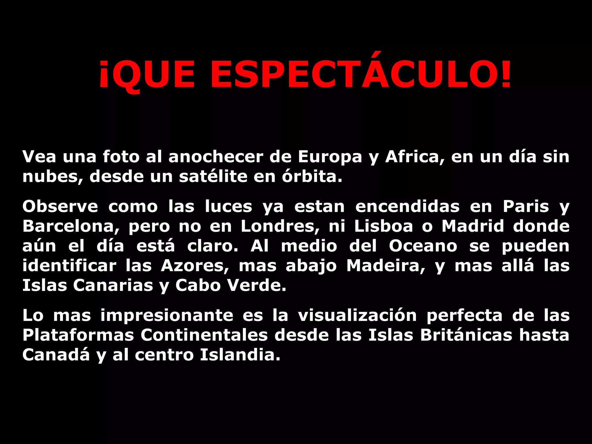 ¡QUE ESPECTÁCULO! Vea una foto al anochecer de Europa y Africa, en un día sin nubes, desde un satélite en órbita. Observe como las luces ya estan encendidas en Paris y Barcelona, pero no en Londres, ni Lisboa o Madrid donde aún el día está claro. Al medio del Oceano se pueden identificar las Azores, mas abajo Madeira, y mas allá las Islas Canarias y Cabo Verde.  Lo mas impresionante es la visualización perfecta de las Plataformas Continentales desde las Islas Británicas hasta Canadá y al centro Islandia.  