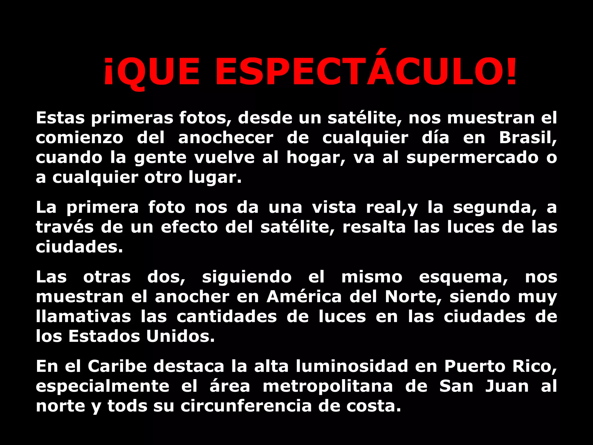 Estas primeras fotos, desde un satélite, nos muestran el comienzo del anochecer de cualquier día en Brasil, cuando la gente vuelve al hogar, va al supermercado o a cualquier otro lugar. La primera foto nos da una vista real,y la segunda, a través de un efecto del satélite, resalta las luces de las ciudades. Las otras dos, siguiendo el mismo esquema, nos muestran el anocher en América del Norte, siendo muy llamativas las cantidades de luces en las ciudades de los Estados Unidos. En el Caribe destaca la alta luminosidad en Puerto Rico, especialmente el área metropolitana de San Juan al norte y tods su circunferencia de costa. ¡QUE ESPECTÁCULO! 