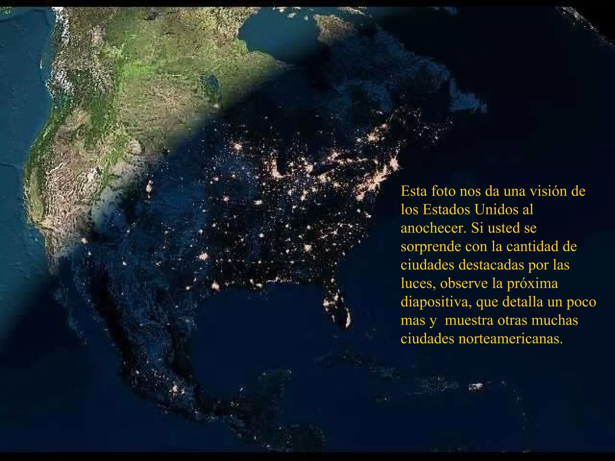 Esta foto nos da una visión de los Estados Unidos al anochecer. Si usted se sorprende con la cantidad de ciudades destacadas por las luces, observe la próxima diapositiva, que detalla un poco mas y  muestra otras muchas ciudades norteamericanas. 