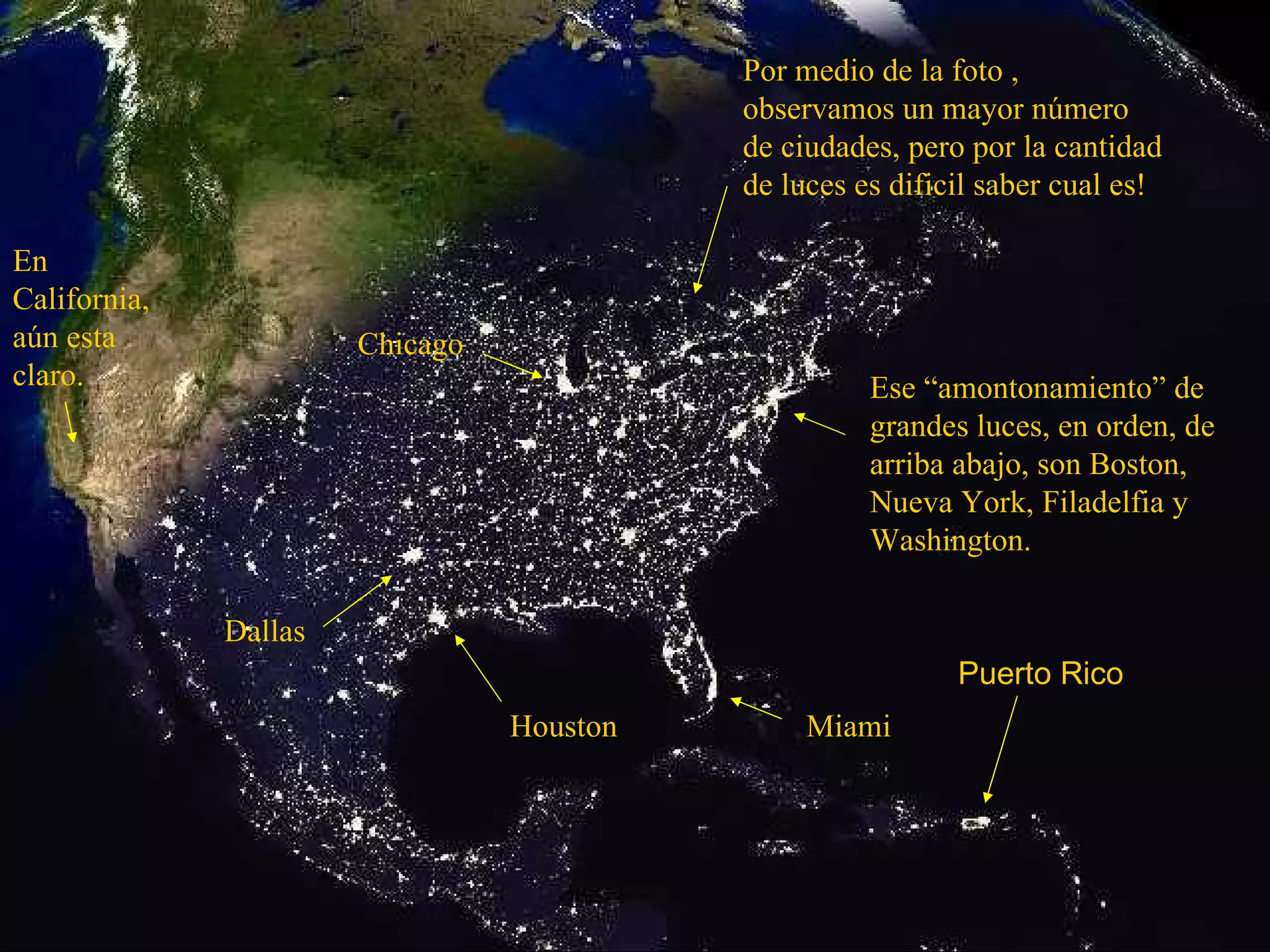 Ese “amontonamiento” de grandes luces, en orden, de arriba abajo, son Boston, Nueva York, Filadelfia y Washington. Miami Houston Dallas Chicago En California, aún esta claro. Por medio de la foto , observamos un mayor número de ciudades, pero por la cantidad de luces es dificil saber cual es! Puerto Rico 
