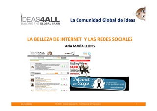 La Comunidad Global de ideas


     LA BELLEZA DE INTERNET Y LAS REDES SOCIALES
                           ANA MARÍA LLOPIS




01/10/2010      © 2010 Global ideas4all SL - Confidential & Proprietary   1
 