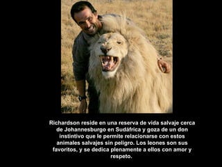 Richardson reside en una reserva de vida salvaje cerca de Johannesburgo en Sudáfrica y goza de un don instintivo que le permite relacionarse con estos animales salvajes sin peligro. Los leones son sus favoritos, y se dedica plenamente a ellos con amor y respeto.  