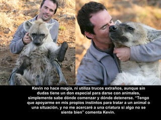 Kevin no hace magia, ni utiliza trucos extraños, aunque sin dudas tiene un don especial para darse con animales, simplemente sabe dónde comenzar y dónde detenerse. “Tengo que apoyarme en mis propios instintos para tratar a un animal o una situación, y no me acercaré a una criatura si algo no se siente bien” comenta Kevin.   
