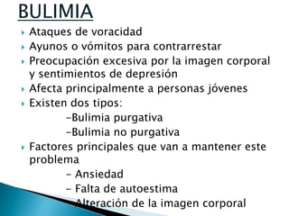 BULIMIA









Ataques de voracidad
Ayunos o vómitos para contrarrestar
Preocupación excesiva por la imagen corporal
y sentimientos de depresión
Afecta principalmente a personas jóvenes
Existen dos tipos:
-Bulimia purgativa
-Bulimia no purgativa
Factores principales que van a mantener este
problema
- Ansiedad
- Falta de autoestima
-Alteración de la imagen corporal

 