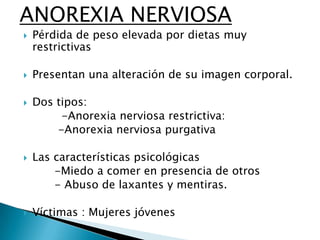ANOREXIA NERVIOSA










Pérdida de peso elevada por dietas muy
restrictivas
Presentan una alteración de su imagen corporal.

Dos tipos:
-Anorexia nerviosa restrictiva:
-Anorexia nerviosa purgativa
Las características psicológicas
-Miedo a comer en presencia de otros
- Abuso de laxantes y mentiras.
Víctimas : Mujeres jóvenes

 