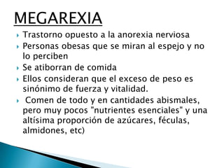 MEGAREXIA








Trastorno opuesto a la anorexia nerviosa
Personas obesas que se miran al espejo y no
lo perciben
Se atiborran de comida
Ellos consideran que el exceso de peso es
sinónimo de fuerza y vitalidad.
Comen de todo y en cantidades abismales,
pero muy pocos "nutrientes esenciales" y una
altísima proporción de azúcares, féculas,
almidones, etc)

 