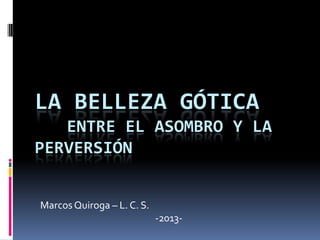 LA BELLEZA GÓTICA
ENTRE EL ASOMBRO Y LA
PERVERSIÓN
Marcos Quiroga – L. C. S.
-2013-
 