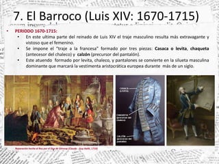 7. El Barroco (Luis XIV: 1670-1715)
• PERIODO 1670-1715:
• En este ultima parte del reinado de Luis XIV el traje masculino resulta más extravagante y
vistoso que el femenino.
• Se impone el “traje a la francesa” formado por tres piezas: Casaca o levita, chaqueta
(antecesor del chaleco) y calzón (precursor del pantalón).
• Este atuendo formado por levita, chaleco, y pantalones se convierte en la silueta masculina
dominante que marcará la vestimenta aristocrática europea durante más de un siglo.
Reparación hecha al Rey por el Dux de Génova (Claude - Guy Hallé, 1710)
 
