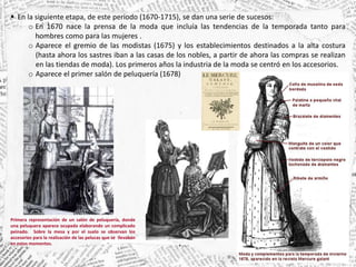  En la siguiente etapa, de este periodo (1670-1715), se dan una serie de sucesos:
o En 1670 nace la prensa de la moda que incluía las tendencias de la temporada tanto para
hombres como para las mujeres .
o Aparece el gremio de las modistas (1675) y los establecimientos destinados a la alta costura
(hasta ahora los sastres iban a las casas de los nobles, a partir de ahora las compras se realizan
en las tiendas de moda). Los primeros años la industria de la moda se centró en los accesorios.
o Aparece el primer salón de peluquería (1678)
Primera representación de un salón de peluquería, donde
una peluquera aparece ocupada elaborando un complicado
peinado. Sobre la mesa y por el suelo se observan los
accesorios para la realización de las pelucas que se llevaban
en estos momentos.
 