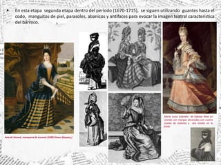  En esta etapa segunda etapa dentro del periodo (1670-1715), se siguen utilizando guantes hasta el
codo, manguitos de piel, parasoles, abanicos y antifaces para evocar la imagen teatral característica
del barroco.
María Luisa Gabriela de Saboya lleva un
vestido con mangas decoradas con cuatro
niveles de volantes y dos niveles en la
falda.
Ana de Souvré, marquesa de Louvois (1695 Simon Dequoy )
 