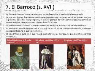7. El Barroco (s. XVII)
• La época del Barroco estuvo caracterizada por ser la edad de la apariencia y la coquetería.
• Lo que más destaca de esta época es el uso y abuso tanto de perfumes, carmines, lunares postizos
o pintados, peinados muy pomposos, el uso por prendas de vestir como corsés muy ceñidos al
cuerpo, encajes, ropas suntuosas, zapatos de tacón, y joyas.
• La moda se convirtió en una obsesión para una sociedad que ante todo valoraba la apariencia
• La vestimenta se utilizaba para indicar la condición social, lo que realmente importaba era lo que
uno aparentaba, no lo que era realmente.
• El siglo XVII es el siglo en el que Francia es el referente de la moda. Se pueden diferenciar tres
momentos:
Reinado de Enrique IV (Francia)
1589-1617
Reinado de Luis XIII de 1613 a
1643
Reinado de Luis XIV de 1643 a
1715.
 