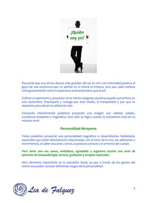 ¿Quién
                                    soy yo?




Recuerde que uno de los deseos más grandes del ser es vivir con intensidad positiva el
gozo de una existencia que no admite en sí misma la tristeza, sino que cada mañana
mira gozosamente como la esperanza se levanta antes que el sol.

Cultivar el optimismo y proyectar en la mente imágenes positivas puede convertirse en
una costumbre. Practíquela y consiga por este medio, la tranquilidad y paz que se
requieren para elevar la calidad de vida.

Creciendo interiormente podemos proyectar una imagen con calidad, calidez,
excelencia atrayente y magnética. Esto sólo se logra cuando la autoestima está en su
máximo nivel.

                             Personalidad Atrayente

Todos podemos proyectar una personalidad magnética si desarrollamos habilidades
especiales que están directamente relacionadas con el tono de la voz, los ademanes y
movimientos, el saber escuchar a otros, la postura correcta y la armonía del cuerpo.

Para tener una voz suave, melodiosa, agradable y sugestiva existen una serie de
ejercicios de fonoaudiología, lectura, grabación y terapias especiales.

Otro elemento importante es la expresión facial, ya que a través de los gestos del
rostro se pueden conocer diferentes rasgos de la personalidad.




                                                                                    3
 
