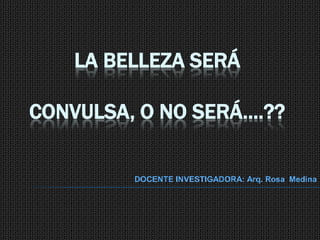 LA BELLEZA SERÁ CONVULSA, O NO SERÁ….?? DOCENTE INVESTIGADORA: Arq. Rosa  Medina  