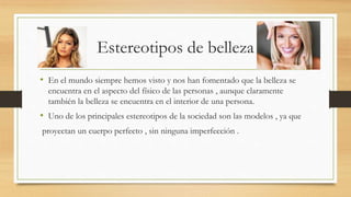 Estereotipos de belleza
• En el mundo siempre hemos visto y nos han fomentado que la belleza se
encuentra en el aspecto del físico de las personas , aunque claramente
también la belleza se encuentra en el interior de una persona.
• Uno de los principales estereotipos de la sociedad son las modelos , ya que
proyectan un cuerpo perfecto , sin ninguna imperfección .
 