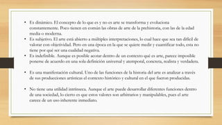 • Es dinámico. El concepto de lo que es y no es arte se transforma y evoluciona
constantemente. Poco tienen en común las obras de arte de la prehistoria, con las de la edad
media o moderna.
• Es subjetivo. El arte está abierto a múltiples interpretaciones, lo cual hace que sea tan difícil de
valorar con objetividad. Pero en una época en la que se quiere medir y cuantificar todo, esta no
tiene por qué ser una cualidad negativa.
• Es indefinible. Aunque es posible acotar dentro de un contexto qué es arte, parece imposible
ponerse de acuerdo en una sola definición universal y atemporal, concreta, realista y verdadera.
• Es una manifestación cultural. Uno de las funciones de la historia del arte es analizar a través
de sus producciones artísticas el contexto histórico y cultural en el que fueron producidas.
• No tiene una utilidad intrínseca. Aunque el arte puede desarrollar diferentes funciones dentro
de una sociedad, lo cierto es que estos valores son arbitrarios y manipulables, pues el arte
carece de un uso inherente inmediato.
 