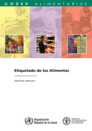 Etiquetado de los Alimentos
Quinta edición
Etiquetado de los Alimentos
TC/M/A1390S/1/12.07/3000
ISBN 978-92-5-305840-2 ISSN 1020-2579
ISSN1020-2579
PROGRAMACONJUNTOFAO/OMSSOBRENORMASALIMENTARIAS
COMISIÓNDELCODEXALIMENTARIUS
9 7 8 9 2 5 3 0 5 8 4 0 2
El etiquetado de los alimentos constituye
el principal medio de comunicación entre los
productores y vendedores de alimentos por una parte,
y por otra, sus compradores y consumidores.
Las normas y directrices del Codex Alimentarius sobre
etiquetado de los alimentos son publicadas en
formato compacto para permitir su uso y amplio
conocimiento por parte de los gobiernos,
las autoridades de reglamentación, las industrias de
alimentos y minoristas, y los consumidores. Esta quinta
edición incluye los textos adoptados por la Comisión
del Codex Alimentarius hasta el 2007.
La Comisión del Codex Alimentarius es un órgano
intergubernamental con más de 170 miembros en
el cuadro del Programa Conjunto FAO/OMS sobre Normas
Alimentarias establecido por la Organización de las Naciones
Unidas para la Agricultura y la Alimentación (FAO) y la
Organización Mundial de la Salud (OMS). El resultado principal
del trabajo de la Comisión es el Codex Alimentarius,
un compendio de normas alimentarias, directrices, códigos de
prácticas y otras recomendaciones adoptados
internacionalmente, con el objetivo de proteger
la salud de los consumidores y asegurar prácticas equitativas
en el comercio de alimentos.
 