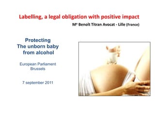 Labelling, a legal obligation with positive impact
Me Benoît Titran Avocat - Lille (France)

Protecting
The unborn baby
from alcohol
European Parliament
Brussels

7 september 2011

 