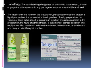  Labelling : The term labelling designates all labels and other written, printed
    or graphic matter up on or in any package or wrapper in which it is enclosed.


   The label states the name of the preparation, percentage content of drug of a
    liquid preparation, the amount of active ingredient of a dry preparation, the
    volume of liquid to be added to prepare an injection or suspension from a dry
    preparation, the route of administration, a statement of storage condition and
    expiry date. Also label must indicate the name of manufacturer or distributors
    and carry an identifying lot number.
 