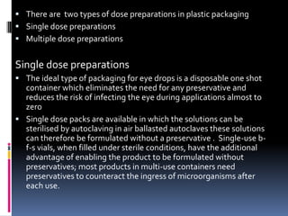  There are two types of dose preparations in plastic packaging
 Single dose preparations
 Multiple dose preparations


Single dose preparations
 The ideal type of packaging for eye drops is a disposable one shot
  container which eliminates the need for any preservative and
  reduces the risk of infecting the eye during applications almost to
  zero
 Single dose packs are available in which the solutions can be
  sterilised by autoclaving in air ballasted autoclaves these solutions
  can therefore be formulated without a preservative . Single-use b-
  f-s vials, when filled under sterile conditions, have the additional
  advantage of enabling the product to be formulated without
  preservatives; most products in multi-use containers need
  preservatives to counteract the ingress of microorganisms after
  each use.
 