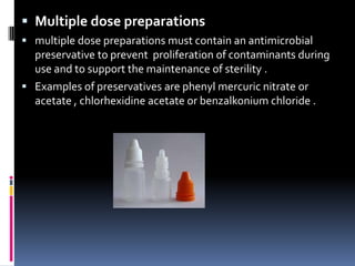  Multiple dose preparations
 multiple dose preparations must contain an antimicrobial
  preservative to prevent proliferation of contaminants during
  use and to support the maintenance of sterility .
 Examples of preservatives are phenyl mercuric nitrate or
  acetate , chlorhexidine acetate or benzalkonium chloride .
 