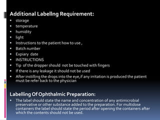 Additional Labellng Requirement:
   storage
   temperature
   humidity
   light
   Instructions to the patient how to use ,
   Batch number
   Expiary date
   INSTRUCTIONS
   Tip of the dropper should not be touched with fingers
   If there is any leakage it should not be used
   After instilling the drops into the eye,if any irritation is produced the patient
    must be refer back to the physician


Labelling Of Ophthalmic Preparation:
   The label should state the name and concentration of any antimicrobial
    preservative or other substance added to the preparation. For multidose
    containers the label should state the period after opening the containers after
    which the contents should not be used.
 