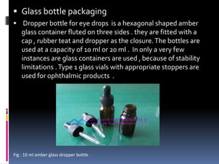  Glass bottle packaging
 Dropper bottle for eye drops is a hexagonal shaped amber
    glass container fluted on three sides . they are fitted with a
    cap , rubber teat and dropper as the closure. The bottles are
    used at a capacity of 10 ml or 20 ml . In only a very few
    instances are glass containers are used , because of stability
    limitations . Type 1 glass vials with appropriate stoppers are
    used for ophthalmic products .




Fig : 10 ml amber glass dropper bottle .
 