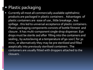  Plastic packaging
 Currently all most all commercially available ophthalmic
  products are packaged in plastic containers . Advantages of
  plastic containers are ease of use , little breakage , less
  spillage . this led to universal acceptance of plastic containers.
  Plastic packaging components consists of bottle fitment and
  closure . It has multi-component single-drop dispenser. Eye
  drops must be sterile zed after filling into the containers and
  sealing , by autoclaving at a temperature of 90-100 C for 30
  mins , or alternatively they may be pre sterilized and filled
  aseptically into previously sterilised containers . The
  containers are usually fitted with droppers attached to the
  closuers .
 