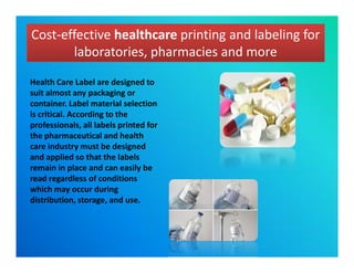 Cost-effective healthcare printing and labeling for
laboratories, pharmacies and more
Cost-effective healthcare printing and labeling for
laboratories, pharmacies and more
Health Care Label are designed to
suit almost any packaging or
container. Label material selection
is critical. According to the
professionals, all labels printed for
the pharmaceutical and health
care industry must be designed
and applied so that the labels
remain in place and can easily be
read regardless of conditions
which may occur during
distribution, storage, and use.
Health Care Label are designed to
suit almost any packaging or
container. Label material selection
is critical. According to the
professionals, all labels printed for
the pharmaceutical and health
care industry must be designed
and applied so that the labels
remain in place and can easily be
read regardless of conditions
which may occur during
distribution, storage, and use.
 