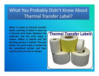 What You Probably Didn’t Know About
Thermal Transfer Label?
What You Probably Didn’t Know About
Thermal Transfer Label?
When it comes to thermal transfer
labels, printing of labels is done by
a thermal print head. Between the
substrate and the print head, a
carbon ribbon is placed and the
printing process is started. The wax
within the print head is melted by
the specialized printer and then
used to print any text or design.
When it comes to thermal transfer
labels, printing of labels is done by
a thermal print head. Between the
substrate and the print head, a
carbon ribbon is placed and the
printing process is started. The wax
within the print head is melted by
the specialized printer and then
used to print any text or design.
 