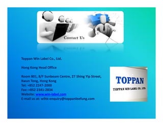 Toppan Win Label Co., Ltd.Toppan Win Label Co., Ltd.
Hong Kong Head OfficeHong Kong Head Office
Room 801, 8/F Sunbeam Centre, 27Room 801, 8/F Sunbeam Centre, 27 ShingShing Yip Street,Yip Street,
KwunKwun Tong, Hong KongTong, Hong Kong
Tel: +852 2247Tel: +852 2247--20002000
Fax: +852 2341Fax: +852 2341--28342834
Website:Website: www.winwww.win--label.comlabel.com
EE--mail us at: wlhkmail us at: wlhk--enquiry@toppanleefung.comenquiry@toppanleefung.com
Toppan Win Label Co., Ltd.Toppan Win Label Co., Ltd.
Hong Kong Head OfficeHong Kong Head Office
Room 801, 8/F Sunbeam Centre, 27Room 801, 8/F Sunbeam Centre, 27 ShingShing Yip Street,Yip Street,
KwunKwun Tong, Hong KongTong, Hong Kong
Tel: +852 2247Tel: +852 2247--20002000
Fax: +852 2341Fax: +852 2341--28342834
Website:Website: www.winwww.win--label.comlabel.com
EE--mail us at: wlhkmail us at: wlhk--enquiry@toppanleefung.comenquiry@toppanleefung.com
 