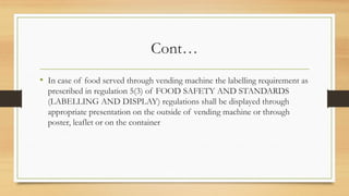 Cont…
• In case of food served through vending machine the labelling requirement as
prescribed in regulation 5(3) of FOOD SAFETY AND STANDARDS
(LABELLING AND DISPLAY) regulations shall be displayed through
appropriate presentation on the outside of vending machine or through
poster, leaflet or on the container
 