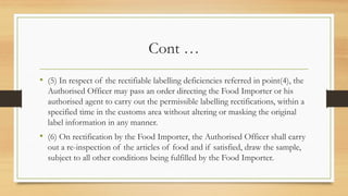 Cont …
• (5) In respect of the rectifiable labelling deficiencies referred in point(4), the
Authorised Officer may pass an order directing the Food Importer or his
authorised agent to carry out the permissible labelling rectifications, within a
specified time in the customs area without altering or masking the original
label information in any manner.
• (6) On rectification by the Food Importer, the Authorised Officer shall carry
out a re-inspection of the articles of food and if satisfied, draw the sample,
subject to all other conditions being fulfilled by the Food Importer.
 