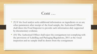 Cont …
• (9) If the food analyst seeks additional information on ingredients or on any
other parameters after receipt of the food sample, the Authorised Officer
shall direct the Food Importer to provide such information duly supported
by documentary evidence.
• (10) The Authorised Officer shall reject the consignment not complying with
the provisions of Labelling and Packaging Regulations, 2011 at the visual
inspection and no sample shall be drawn from the consignment
 
