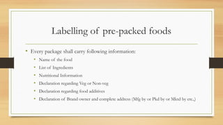 Labelling of pre-packed foods
• Every package shall carry following information:
• Name of the food
• List of Ingredients
• Nutritional Information
• Declaration regarding Veg or Non-veg
• Declaration regarding food additives
• Declaration of Brand owner and complete address (Mfg by or Pkd by or Mktd by etc.,)
 